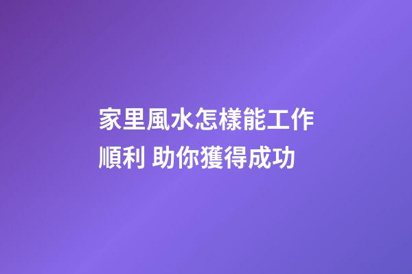 家里風水怎樣能工作順利 助你獲得成功